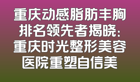 重庆动感脂肪丰胸排名领先者揭晓：重庆时光整形美容医院重塑自信美