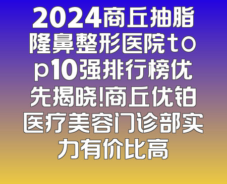 2024商丘抽脂隆鼻整形医院top10强排行榜优先揭晓！商丘优铂医疗美容门诊部实力有价比高