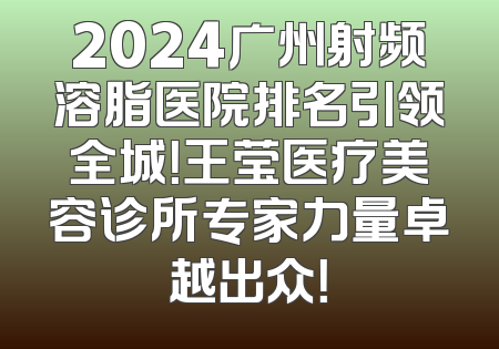 2024广州射频溶脂医院排名引领全城！王莹医疗美容诊所专家力量卓越出众！
