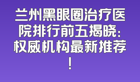 兰州黑眼圈治疗医院排行前五揭晓：权威机构最新推荐！