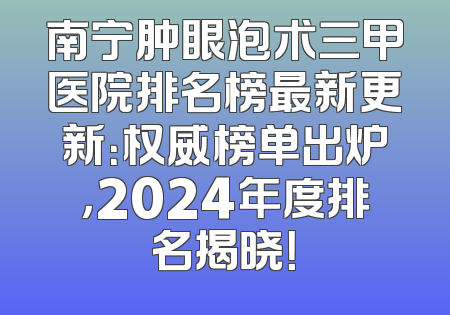 南宁肿眼泡术三甲医院排名榜最新更新：权威榜单出炉，2024年度排名揭晓！
