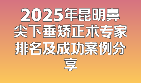 2025年昆明鼻尖下垂矫正术专家排名及成功案例分享