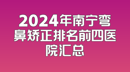 2024年南宁弯鼻矫正排名前四医院汇总