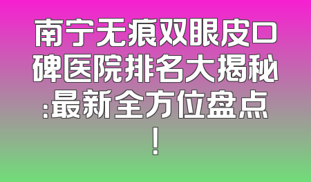 南宁无痕双眼皮口碑医院排名大揭秘：最新全方位盘点！