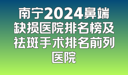 南宁2024鼻端缺损医院排名榜及祛斑手术排名前列医院