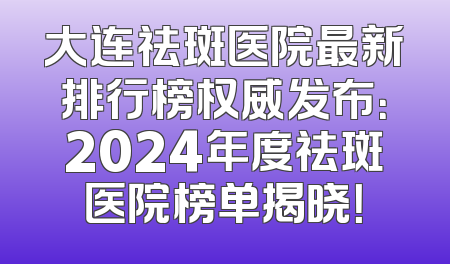 大连祛斑医院最新排行榜权威发布：2024年度祛斑医院榜单揭晓！