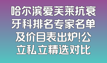 哈尔滨爱芙莱抗衰牙科排名专家名单及价目表出炉！公立私立精选对比