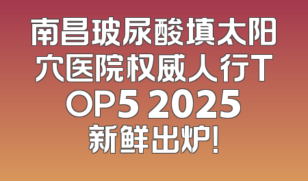 南昌玻尿酸填太阳穴医院权威人行TOP5 2025新鲜出炉！