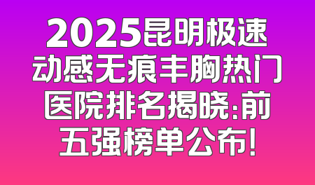 2025昆明极速动感无痕丰胸热门医院排名揭晓：前五强榜单公布！