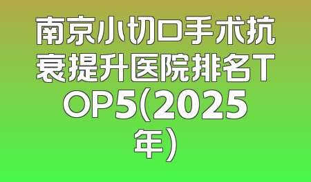 南京小切口手术抗衰提升医院排名TOP5（2025年）