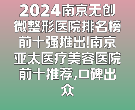 2024南京无创微整形医院排名榜前十强推出！南京亚太医疗美容医院前十推荐，口碑出众
