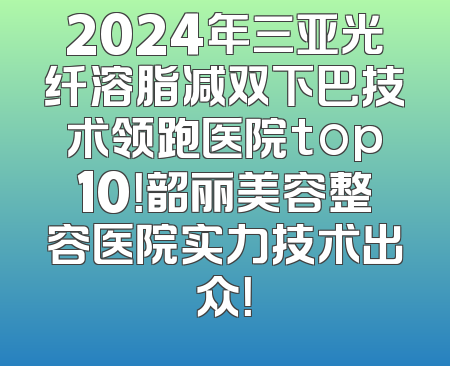 2024年三亚光纤溶脂减双下巴技术领跑医院top10！韶丽美容整容医院实力技术出众！