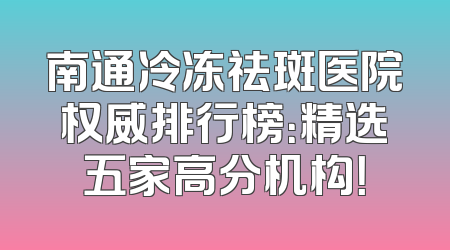 南通冷冻祛斑医院权威排行榜：精选五家高分机构！