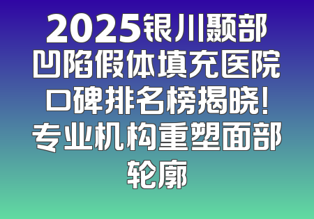 2025银川颞部凹陷假体填充医院口碑排名榜揭晓！专业机构重塑面部轮廓