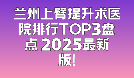 兰州上臂提升术医院排行TOP3盘点 2025最新版！