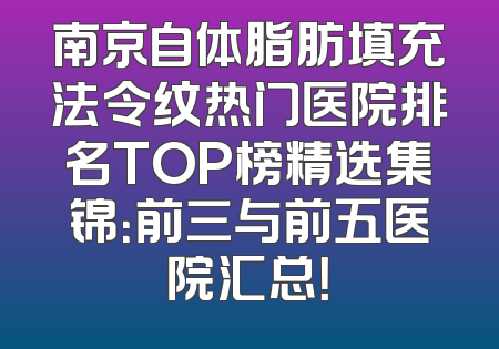 南京自体脂肪填充法令纹热门医院排名TOP榜精选集锦：前三与前五医院汇总！