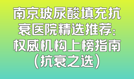 南京玻尿酸填充抗衰医院精选推荐：权威机构上榜指南（抗衰之选）