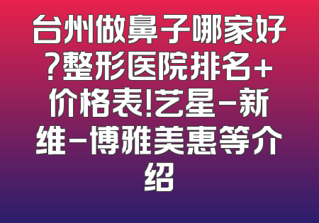 台州做鼻子哪家好？整形医院排名+价格表！艺星-新维-博雅美惠等介绍