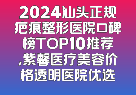 2024汕头正规疤痕整形医院口碑榜TOP10推荐，紫馨医疗美容价格透明医院优选