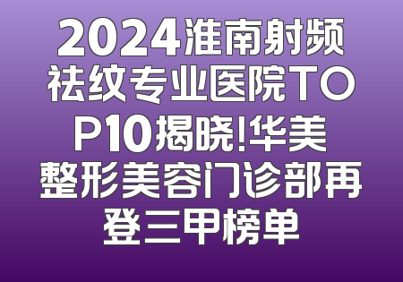 2024淮南射频祛纹专业医院TOP10揭晓！华美整形美容门诊部再登三甲榜单
