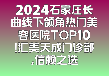 2024石家庄长曲线下颌角热门美容医院TOP10！汇美天成门诊部，信赖之选