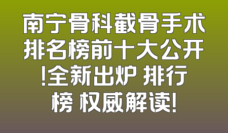 南宁骨科截骨手术排名榜前十大公开！全新出炉 排行榜 权威解读！