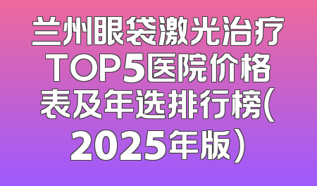 兰州眼袋激光治疗TOP5医院价格表及年选排行榜（2025年版）