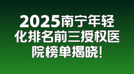 2025南宁年轻化排名前三授权医院榜单揭晓！