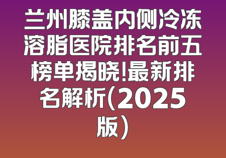 兰州膝盖内侧冷冻溶脂医院排名前五榜单揭晓！最新排名解析（2025版）