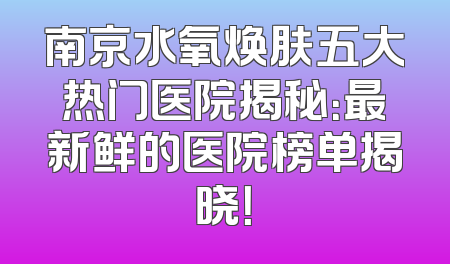 南京水氧焕肤五大热门医院揭秘：最新鲜的医院榜单揭晓！
