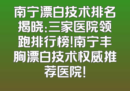 南宁漂白技术排名揭晓：三家医院领跑排行榜！南宁丰胸漂白技术权威推荐医院！