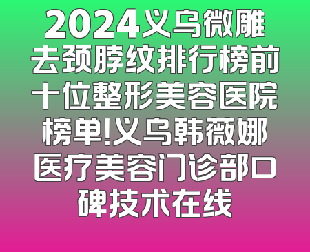 2024义乌微雕去颈脖纹排行榜前十位整形美容医院榜单！义乌韩薇娜医疗美容门诊部口碑技术在线
