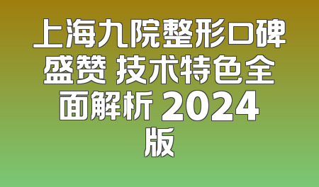 上海九院整形口碑盛赞 技术特色全面解析 2024版