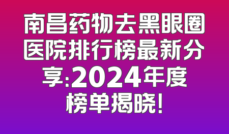 南昌药物去黑眼圈医院排行榜最新分享：2024年度榜单揭晓！