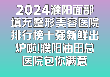 2024濮阳面部填充整形美容医院排行榜十强新鲜出炉啦！濮阳油田总医院包你满意