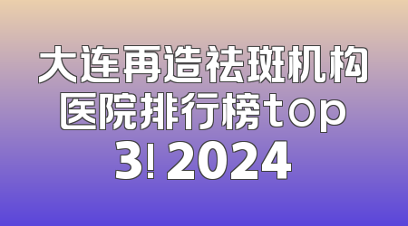大连再造祛斑机构医院排行榜top3! 2024