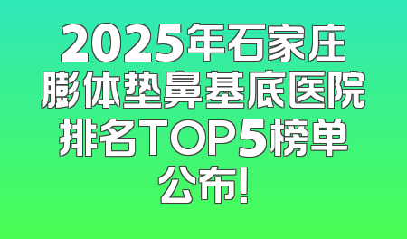 2025年石家庄膨体垫鼻基底医院排名TOP5榜单公布！