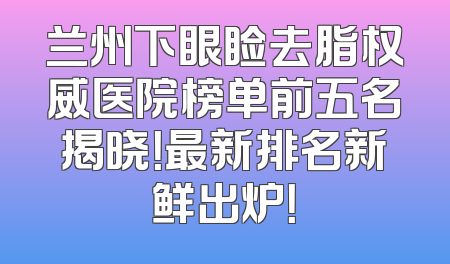 兰州下眼睑去脂权威医院榜单前五名揭晓！最新排名新鲜出炉！