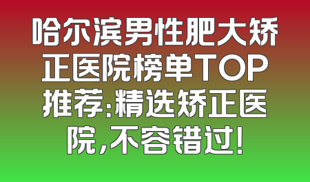哈尔滨男性肥大矫正医院榜单TOP推荐：精选矫正医院，不容错过！