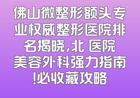 佛山微整形额头专业权威整形医院排名揭晓，北滘医院美容外科强力指南！必收藏攻略