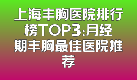 上海丰胸医院排行榜TOP3：月经期丰胸最佳医院推荐