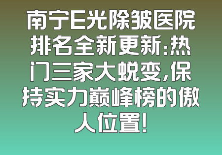 南宁E光除皱医院排名全新更新：热门三家大蜕变，保持实力巅峰榜的傲人位置！