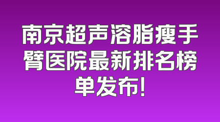 南京超声溶脂瘦手臂医院最新排名榜单发布！