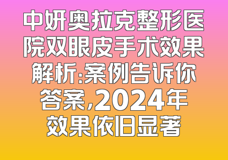 中妍奥拉克整形医院双眼皮手术效果解析：案例告诉你答案，2024年效果依旧显著