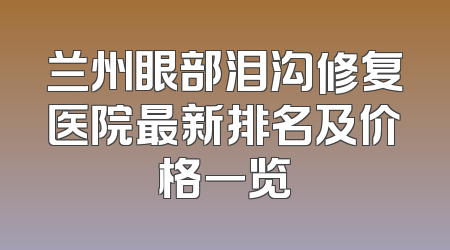 兰州眼部泪沟修复医院最新排名及价格一览
