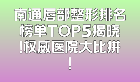 南通唇部整形排名榜单TOP5揭晓！权威医院大比拼！