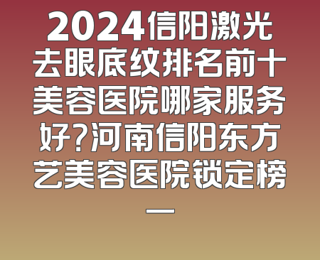 2024信阳激光去眼底纹排名前十美容医院哪家服务好？河南信阳东方艺美容医院锁定榜一