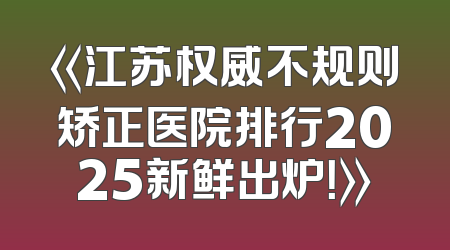 《江苏权威不规则矫正医院排行2025新鲜出炉！》
