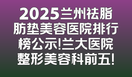 2025兰州祛脂肪垫美容医院排行榜公示！兰大医院整形美容科前五！