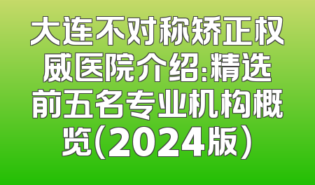 大连不对称矫正权威医院介绍：精选前五名专业机构概览（2024版）